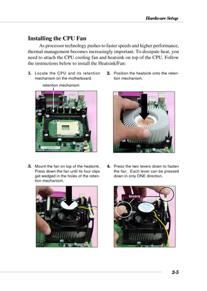 Page 262-5
Hardware Setup
Installing the CPU Fan
As processor technology pushes to faster speeds and higher performance,
thermal management becomes increasingly important. To dissipate heat, you
need to attach the CPU cooling fan and heatsink on top of the CPU. Follow
the instructions below to install the Heatsink/Fan:
2.Position the heatsink onto the reten-
tion mechanism.1.Locate the CPU and its retention
mechanism on the motherboard.
3.Mount the fan on top of the heatsink.
Press down the fan until its four...