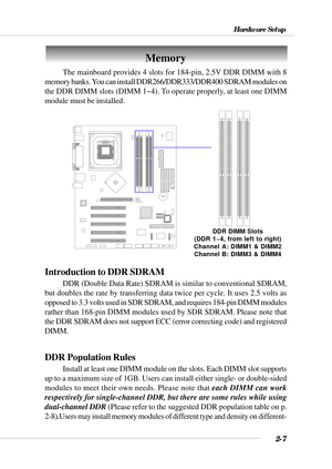 Page 282-7
Hardware Setup
BATT
+
Memory
DDR DIMM Slots
(DDR 1~4, from left to right)
Channel A: DIMM1 & DIMM2
Channel B: DIMM3 & DIMM4
The mainboard provides 4 slots for 184-pin, 2.5V DDR DIMM with 8
memory banks. You can install DDR266/DDR333/DDR400 SDRAM modules on
the DDR DIMM slots (DIMM 1~4). To operate properly, at least one DIMM
module must be installed.
Introduction to DDR SDRAM
DDR (Double Data Rate) SDRAM is similar to conventional SDRAM,
but doubles the rate by transferring data twice per cycle. It...