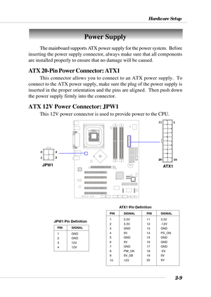 Page 302-9
Hardware Setup
BATT
+
Power Supply
The mainboard supports ATX power supply for the power system.  Before
inserting the power supply connector, always make sure that all components
are installed properly to ensure that no damage will be caused.
ATX 20-Pin Power Connector: ATX1
This connector allows you to connect to an ATX power supply.  To
connect to the ATX power supply, make sure the plug of the power supply is
inserted in the proper orientation and the pins are aligned.  Then push down
the power...