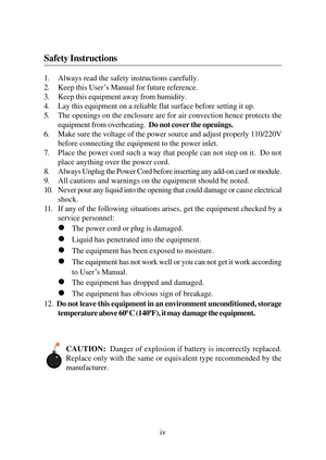 Page 4iv 1. Always read the safety instructions carefully.
2. Keep this User’s Manual for future reference.
3. Keep this equipment away from humidity.
4. Lay this equipment on a reliable flat surface before setting it up.
5. The openings on the enclosure are for air convection hence protects the
equipment from overheating.  Do not cover the openings.
6. Make sure the voltage of the power source and adjust properly 110/220V
before connecting the equipment to the power inlet.
7. Place the power cord such a way...
