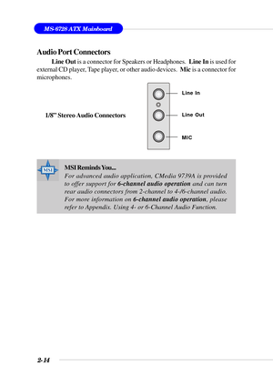 Page 352-14
MS-6728 ATX Mainboard
Audio Port Connectors
Line Out is a connector for Speakers or Headphones.  Line In is used for
external CD player, Tape player, or other audio devices.  Mic is a connector for
microphones.
1/8” Stereo Audio Connectors
Line Out Line In
MIC
MSI Reminds You...
For advanced audio application, CMedia 9739A is provided
to offer support for 6-channel audio operation and can turn
rear audio connectors from 2-channel to 4-/6-channel audio.
For more information on 6-channel audio...