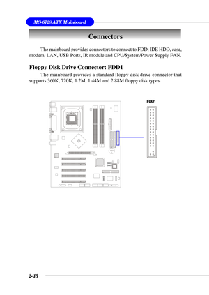 Page 372-16
MS-6728 ATX Mainboard
BATT
+
The mainboard provides connectors to connect to FDD, IDE HDD, case,
modem, LAN, USB Ports, IR module and CPU/System/Power Supply FAN.
Floppy Disk Drive Connector: FDD1
The mainboard provides a standard floppy disk drive connector that
supports 360K, 720K, 1.2M, 1.44M and 2.88M floppy disk types.
Connectors
FDD1 