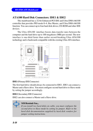 Page 392-18
MS-6728 ATX Mainboard
BATT
+
ATA100 Hard Disk Connectors: IDE1 & IDE2
The mainboard has a 32-bit Enhanced PCI IDE and Ultra DMA 66/100
controller that provides PIO mode 0~4, Bus Master, and Ultra DMA 66/100
function. You can connect up to four hard disk drives, CD-ROM and other IDE
devices.
The Ultra ATA100  interface boosts data transfer rates between the
computer and the hard drive up to 100 megabytes (MB) per second. The new
interface is one-third faster than earlier record-breaking Ultra...