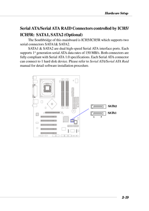 Page 402-19
Hardware Setup
Serial ATA/Serial ATA RAID Connectors controlled by ICH5/
ICH5R:  SATA1, SATA2 (Optional)
The Southbridge of this mainboard is ICH5/ICH5R which supports two
serial connectors SATA1& SATA2.
SATA1 & SATA2 are dual high-speed Serial ATA interface ports. Each
supports 1
st generation serial ATA data rates of 150 MB/s. Both connectors are
fully compliant with Serial ATA 1.0 specifications. Each Serial ATA connector
can connect to 1 hard disk device. Please refer to Serial ATA/Serial ATA...