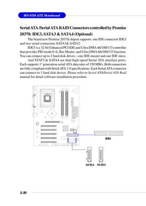 Page 412-20
MS-6728 ATX Mainboard
BATT
+
Serial ATA /Serial ATA RAID Connectors controlled by Promise
20378: IDE3, SATA3 & SATA4 (Optional)
The brand new Promise 20378 chipset supports  one IDE connector IDE3
and two serial connectors SATA1& SATA2.
IDE3 is a 32-bit Enhanced PCI IDE and Ultra DMA 66/100/133 controller
that provides PIO mode 0~6, Bus Master, and Ultra DMA 66/100/133 function.
You can connect up to 2 hard disk drives---one IDE master and one IDE slave.
And STAT3 & SATA4 are dual high-speed Serial...