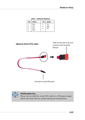 Page 422-21
Hardware Setup
MSI Reminds You...
Please do not fold the serial ATA cable in a 90-degree angle,
which will cause the loss of data during the transmission.
PIN SIGNAL PIN SIGNAL
1 GND 2 TXP
3 TXN 4 GND
5 RXN 6 RXP
7 GND
SATA1~  SATA4 Pin Definition
Connect to serial ATA ports
Take out the dust cover and
connect to the hard disk
devicesOptional Serial ATA cable 