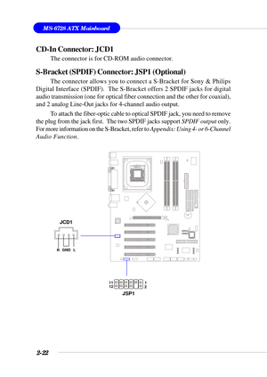 Page 432-22
MS-6728 ATX Mainboard
BATT
+
CD-In Connector: JCD1
The connector is for CD-ROM audio connector.
S-Bracket (SPDIF) Connector: JSP1 (Optional)
The connector allows you to connect a S-Bracket for Sony & Philips
Digital Interface (SPDIF).  The S-Bracket offers 2 SPDIF jacks for digital
audio transmission (one for optical fiber connection and the other for coaxial),
and 2 analog Line-Out jacks for 4-channel audio output.
To attach the fiber-optic cable to optical SPDIF jack, you need to remove
the plug...