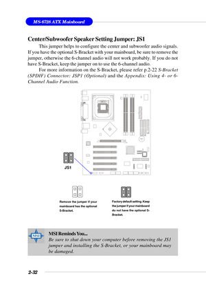 Page 532-32
MS-6728 ATX Mainboard
BATT
+
Center/Subwoofer Speaker Setting Jumper: JS1
This jumper helps to configure the center and subwoofer audio signals.
If you have the optional S-Bracket with your mainboard, be sure to remove the
jumper, otherwise the 6-channel audio will not work probably. If you do not
have S-Bracket, keep the jumper on to use the 6-channel audio.
For more information on the S-Bracket, please refer p.2-22 S-Bracket
(SPDIF) Connector: JSP1 (Optional) and the Appendix: Using 4- or 6-...