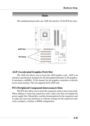 Page 542-33
Hardware Setup
BATT
+
Slots
AGP (Accelerated Graphics Port) Slot
The AGP slot allows you to insert the AGP graphics card.  AGP is an
interface specification designed for the throughput demands of 3D graphics.
It introduces a 66MHz, 32-bit channel for the graphics controller to directly
access main memory. The slot supports 8x/4x AGP card.
PCI (Peripheral Component Interconnect) Slots
The PCI slots allow you to insert the expansion cards to meet your needs.
When adding or removing expansion cards,...