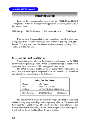 Page 573-2
MS-6728 ATX Mainboard
Entering Setup
Power on the computer and the system will start POST (Power On Self
Test) process.  When the message below appears on the screen, press 
key to enter Setup.
DEL:Setup F11:Boot Menu F12:Network boot TAB:Logo
If the message disappears before you respond and you still wish to enter
Setup, restart the system by turning it OFF and On or pressing the RESET
button.  You may also restart the system by simultaneously pressing ,
, and  keys.
Selecting the First Boot Device...