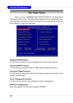 Page 593-4
MS-6728 ATX Mainboard
The Main Menu
Standard CMOS Features
Use this menu for basic system configurations, such as time, date etc.
Advanced BIOS Features
Use this menu to setup the items of AMI
® special enhanced features.
Advanced Chipset Features
Use this menu to change the values in the chipset registers and optimize your
system’s performance.
Power Management Features
Use this menu to specify your settings for power management.
PNP/PCI Configurations
This entry appears if your system supports...
