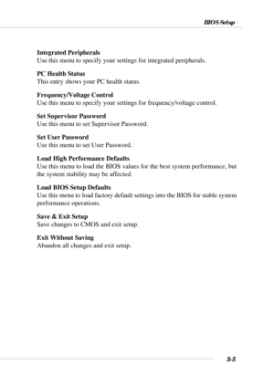 Page 603-5
BIOS Setup
Integrated Peripherals
Use this menu to specify your settings for integrated peripherals.
PC Health Status
This entry shows your PC health status.
Frequency/Voltage Control
Use this menu to specify your settings for frequency/voltage control.
Set Supervisor Password
Use this menu to set Supervisor Password.
Set User Password
Use this menu to set User Password.
Load High Performance Defaults
Use this menu to load the BIOS values for the best system performance, but
the system stability may...
