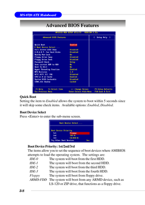 Page 633-8
MS-6728 ATX Mainboard
Advanced BIOS Features
Quick Boot
Setting the item to Enabled allows the system to boot within 5 seconds since
it will skip some check items.  Available options: Enabled, Disabled.
Boot Device Select
Press  to enter the sub-menu screen.
Boot Device Priority: 1st/2nd/3rd
The items allow you to set the sequence of boot devices where AMIBIOS
attempts to load the operating system.  The settings are:
IDE-0The system will boot from the first HDD.
IDE-1The system will boot from the...