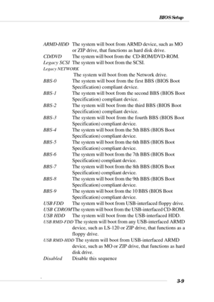 Page 643-9
BIOS Setup
ARMD-HDDThe system will boot from ARMD device, such as MO
or ZIP drive, that functions as hard disk drive.
CD/DVDThe system will boot from the  CD-ROM/DVD-ROM.
Legacy SCSIThe system will boot from the SCSI.
Legacy NETWORK
 The system will boot from the Network drive.
BBS-0The system will boot from the first BBS (BIOS Boot
Specification) compliant device.
BBS-1The system will boot from the second BBS (BIOS Boot
Specification) compliant device.
BBS-2The system will boot from the third BBS...