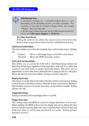 Page 653-10
MS-6728 ATX Mainboard
Try Other Boot Device
Setting the option to Yes allows the system to try to boot from other
devices if the system fails to boot from the 1st/2nd/3rd boot device.
Full Screen LOGO Show
This item enables you to show the company logo on the bootup screen.  Settings
are:
Enabled          Shows a still image (logo) on the full screen at boot.
DisabledShows the POST messages at boot.
S.M.A.R.T. for Hard Disks
This allows you to activate the S.M.A.R.T. (Self-Monitoring Analysis &...