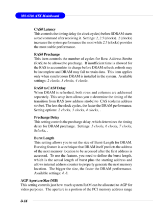 Page 693-14
MS-6728 ATX Mainboard
CAS# Latency
This controls the timing delay (in clock cycles) before SDRAM starts
a read command after receiving it.  Settings: 2, 2.5 (clocks).  2 (clocks)
increases the system performance the most while 2.5 (clocks) provides
the most stable performance.
RAS# Precharge
This item controls the number of cycles for Row Address Strobe
(RAS) to be allowed to precharge.  If insufficient time is allowed for
the RAS to accumulate its charge before DRAM refresh, refresh may
be...