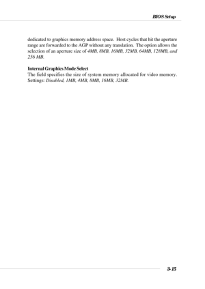 Page 703-15
BIOS Setup
dedicated to graphics memory address space.  Host cycles that hit the aperture
range are forwarded to the AGP without any translation.  The option allows the
selection of an aperture size of 4MB, 8MB, 16MB, 32MB, 64MB, 128MB, and
256 MB.
Internal Graphics Mode Select
The field specifies the size of system memory allocated for video memory.
Settings: Disabled, 1MB, 4MB, 8MB, 16MB, 32MB. 