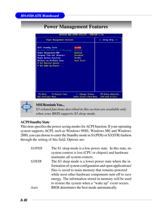 Page 713-16
MS-6728 ATX Mainboard
Power Management Features
ACPI Standby State
This item specifies the power saving modes for ACPI function. If your operating
system supports ACPI, such as Windows 98SE, Windows ME and Windows
2000, you can choose to enter the Standby mode in S1(POS) or S3(STR) fashion
through the setting of this field. Options are:
S1/POSThe S1 sleep mode is a low power state.  In this state, no
system context is lost (CPU or chipset) and hardware
maintains all system context.
S3/STRThe S3...