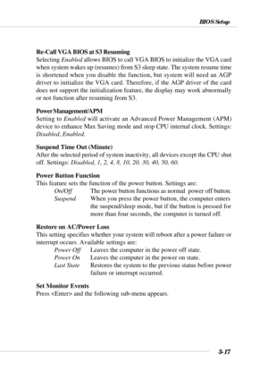 Page 723-17
BIOS Setup
Re-Call VGA BIOS at S3 Resuming
Selecting Enabled allows BIOS to call VGA BIOS to initialize the VGA card
when system wakes up (resumes) from S3 sleep state. The system resume time
is shortened when you disable the function, but system will need an AGP
driver to initialize the VGA card. Therefore, if the AGP driver of the card
does not support the initialization feature, the display may work abnormally
or not function after resuming from S3.
Power Management/APM
Setting to Enabled will...