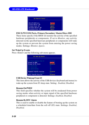 Page 733-18
MS-6728 ATX Mainboard
FDC/LPT/COM Ports, Primary/Secondary Master/Slave IDE
These items specify if the BIOS wil monitor the activity of the specified
hardware peripherals or components. If set to Monitor, any activity
detected on the specified hareware peripherals or components will wake
up the system or prevent the system from entering the power saving
modes. Settings: Monitor, Ignore.
Set WakeUp Events
Press  and the following sub-menu appears.
USB Device Wakeup From S3
This item allows the...