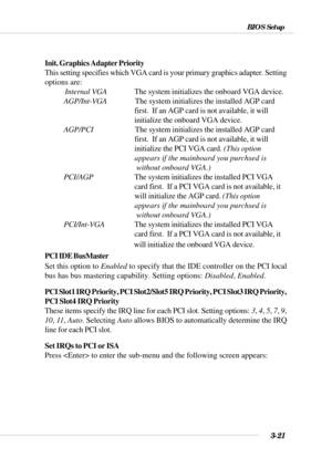 Page 763-21
BIOS Setup
Init. Graphics Adapter Priority
This setting specifies which VGA card is your primary graphics adapter. Setting
options are:
           Internal VGAThe system initializes the onboard VGA device.
AGP/Int-VGA        The system initializes the installed AGP card
        first.  If an AGP card is not available, it will
        initialize the onboard VGA device.
AGP/PCI        The system initializes the installed AGP card
        first.  If an AGP card is not available, it will...