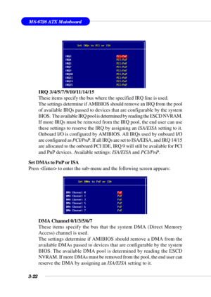 Page 773-22
MS-6728 ATX Mainboard
IRQ 3/4/5/7/9/10/11/14/15
These items specify the bus where the specified IRQ line is used.
The settings determine if AMIBIOS should remove an IRQ from the pool
of available IRQs passed to devices that are configurable by the system
BIOS.  The available IRQ pool is determined by reading the ESCD NVRAM.
If more IRQs must be removed from the IRQ pool, the end user can use
these settings to reserve the IRQ by assigning an ISA/EISA setting to it.
Onboard I/O is configured by...