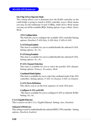 Page 793-24
MS-6728 ATX Mainboard
On-Chip ATA(s) Operate Mode
This setting allows you to detemine how the RAID controller on the
south bridge is going to switch to SATA controller. Legacy Mode means
you may use the traditional 14 and 15 IRQs, while Native Mode means
you may use all the available IRQs. Setting options: Legacy Mode, Native
Mode.
ATA Configuration
The field lets you to configure the available ATA controller.Setting
options: Disabled, P-ATA Only, S-ATA Only, P-ATA+S-ATA.
S-ATA Keep Enabled
This...