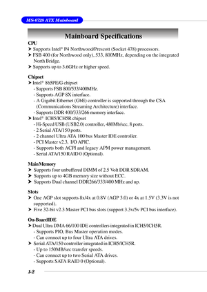 Page 91-2
MS-6728 ATX Mainboard
Mainboard Specifications
CPU
h Supports Intel® P4 Northwood/Prescott (Socket 478) processors.
h FSB 400 (for Northwood only), 533, 800MHz, depending on the integrated
North Bridge.
h Supports up to 3.6GHz or higher speed.
Chipset
h Intel
®  865PE/G chipset
- Supports FSB 800/533/400MHz.
- Supports AGP 8X interface.
- A Gigabit Ethernet (GbE) controller is supported through the CSA
(Communications Streaming Architecture) interface.
- Supports DDR 400/333/266 memory interface.
h...