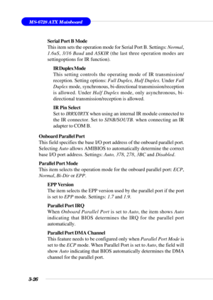 Page 813-26
MS-6728 ATX Mainboard
Serial Port B Mode
This item sets the operation mode for Serial Port B. Settings: Normal,
1.6uS, 3/16 Baud and ASKIR (the last three operation modes are
settingoptions for IR function).
IR Duplex Mode
This setting controls the operating mode of IR transmission/
reception. Setting options: Full Duplex, Half Duplex. Under Full
Duplex mode, synchronous, bi-directional transmission/reception
is allowed. Under Half Duplex mode, only asynchronous, bi-
directional...