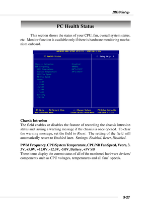 Page 823-27
BIOS Setup
PC Health Status
This section shows the status of your CPU, fan, overall system status,
etc.  Monitor function is available only if there is hardware monitoring mecha-
nism onboard.
Chassis Intrusion
The field enables or disables the feature of recording the chassis intrusion
status and issuing a warning message if the chassis is once opened.  To clear
the warning message, set the field to Reset.  The setting of the field will
automatically return to Enabled later.  Settings: Enabled,...