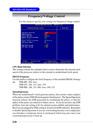 Page 833-28
MS-6728 ATX Mainboard
Use this menu to specify your settings for frequency/voltage control.
CPU Ratio Selection
This setting controls the multiplier that is used to determine the internal clock
speed of the processor relative to the external or motherboard clock speed.
DRAM  Frequency
Use this field to configure the clock frequency of the installed DRAM. Settings
are: PSB 400:  266, Auto.
 PSB 533:  266, 333, Auto, 354.
 PSB 800:  266, 333, 400, Auto, 500, 532.
Spread Spectrum
When the motherboard’s...