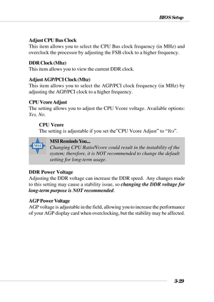 Page 843-29
BIOS Setup
Adjust CPU Bus Clock
This item allows you to select the CPU Bus clock frequency (in MHz) and
overclock the processor by adjusting the FSB clock to a higher frequency.
DDR Clock (Mhz)
This item allows you to view the current DDR clock.
Adjust AGP/PCI Clock (Mhz)
This item allows you to select the AGP/PCI clock frequency (in MHz) by
adjusting the AGP/PCI clock to a higher frequency.
CPU Vcore Adjust
The setting allows you to adjust the CPU Vcore voltage. Available options:
Yes, No.
CPU...