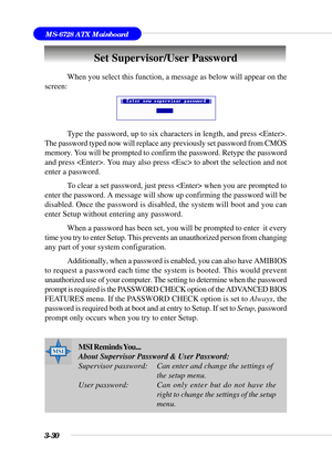 Page 853-30
MS-6728 ATX Mainboard
Set Supervisor/User Password
When you select this function, a message as below will appear on the
screen:
Type the password, up to six characters in length, and press .
The password typed now will replace any previously set password from CMOS
memory. You will be prompted to confirm the password. Retype the password
and press . You may also press  to abort the selection and not
enter a password.
To clear a set password, just press  when you are prompted to
enter the password. A...