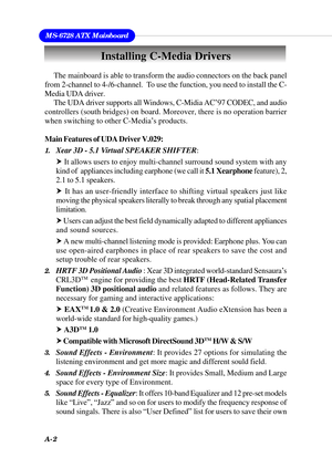 Page 88A-2
MS-6728 ATX Mainboard
The mainboard is able to transform the audio connectors on the back panel
from 2-channel to 4-/6-channel.  To use the function, you need to install the C-
Media UDA driver.
The UDA driver supports all Windows, C-Midia AC’97 CODEC, and audio
controllers (south bridges) on board. Moreover, there is no operation barrier
when switching to other C-Media’s products.
Main Features of UDA Driver V.029:
1.Xear 3D - 5.1 Virtual SPEAKER SHIFTER:
h It allows users to enjoy multi-channel...