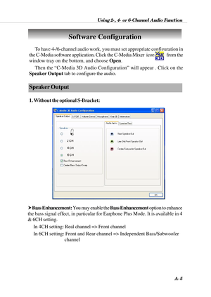 Page 91Using 2-, 4- or 6-Channel Audio Function
A-5
To have 4-/6-channel audio work, you must set appropriate configuration in
the C-Media software application. Click the C-Media Mixer  icon            from the
window tray on the bottom, and choose Open.
Then the “C-Media 3D Audio Configuration” will appear . Click on the
Speaker Output tab to configure the audio.
Speaker Output
1. Without the optional S-Bracket:
Software Configuration
h Bass Enhancement: You may enable the Bass Enhancement option to enhance...