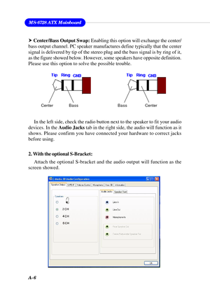Page 92A-6
MS-6728 ATX Mainboard
2. With the optional S-Bracket:
Attach the optional S-bracket and the audio output will function as the
screen showed. h Center/Bass Output Swap: Enabling this option will exchange the center/
bass output channel. PC speaker manufactures define typically that the center
signal is delivered by tip of the stereo plug and the bass signal is by ring of it,
as the figure showed below. However, some speakers have opposite definition.
Please use this option to solve the possible...