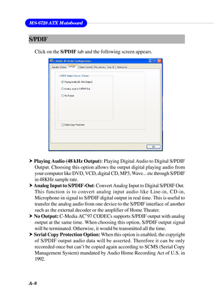 Page 94A-8
MS-6728 ATX Mainboard
S/PDIF
Click on the S/PDIF tab and the following screen appears.
h Playing Audio (48 kHz Output): Playing Digital Audio to Digital S/PDIF
Output. Choosing this option allows the output digital playing audio from
your computer like DVD, VCD, digital CD, MP3, Wave... etc through S/PDIF
in 48KHz sample rate.
h Analog Input to S/PDIF-Out: Convert Analog Input to Digital S/PDIF Out.
This function is to convert analog input audio like Line-in, CD-in,
Microphone-in signal to S/PDIF...
