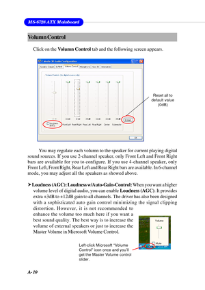 Page 96A-10
MS-6728 ATX Mainboard
You may regulate each volumn to the speaker for current playing digital
sound sources. If you use 2-channel speaker, only Front Left and Front Right
bars are available for you to configure. If you use 4-channel speaker, only
Front Left, Front Right, Rear Left and Rear Right bars are available. In 6-channel
mode, you may adjust all the speakers as showed above.
h Loudness (AGC): Loudness w/Auto-Gain-Control: When you want a higher
volume level of digital audio, you can enable...