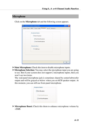 Page 97Using 2-, 4- or 6-Channel Audio Function
A-11
Microphone
Click on the Microphone tab and the following screen appears.
h Mute Microphone: Check this item to disable microphone inputs.
h Microphone Selection: You may select the microphone input you are going
to use. But if your system does not support 2 microphone inputs, then you
won’t see two items.
The  real-panel microphone jack is sometimes shared by center/subwoofer
output and will be grayed as below: when you set 6CH speaker output. At
this moment,...