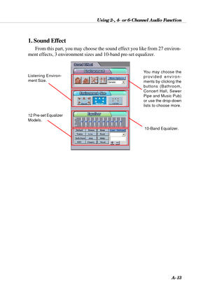 Page 99Using 2-, 4- or 6-Channel Audio Function
A-13
From this part, you may choose the sound effect you like from 27 environ-
ment effects, 3 environment sizes and 10-band pre-set equalizer.
1. Sound Effect
You may choose the
provided environ-
ments by clicking the
buttons (Bathroom,
Concert Hall, Sewer
Pipe and Music Pub)
or use the drop-down
lists to choose more.Listening Environ-
ment Size.
10-Band Equalizer.
12 Pre-set Equalizer
Models. 