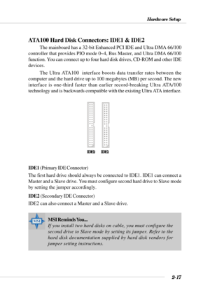 Page 372-17
Hardware Setup
ATA100 Hard Disk Connectors: IDE1 & IDE2
The mainboard has a 32-bit Enhanced PCI IDE and Ultra DMA 66/100
controller that provides PIO mode 0~4, Bus Master, and Ultra DMA 66/100
function. You can connect up to four hard disk drives, CD-ROM and other IDE
devices.
The Ultra ATA100  interface boosts data transfer rates between the
computer and the hard drive up to 100 megabytes (MB) per second. The new
interface is one-third faster than earlier record-breaking Ultra ATA/100
technology...