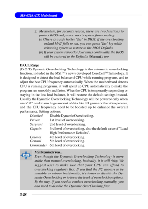 Page 713-28MS-6728 ATX Mainboard
D.O.T. Range
(D.O.T) Dynamic Overclocking Technology is the automatic overclocking
function, included in the MSITM
’s newly developed CoreCellTM 
Technology. It
is designed to detect the load balance of CPU while running programs, and to
adjust the best CPU frequency automatically. When the motherboard detects
CPU is running programs, it will speed up CPU automatically to make the
program run smoothly and faster. When the CPU is temporarily suspending or
staying in the low load...