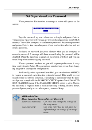 Page 743-31 BIOS SetupSet Supervisor/User Password
When you select this function, a message as below will appear on the
screen:
Type the password, up to six characters in length, and press .
The password typed now will replace any previously set password from CMOS
memory. You will be prompted to confirm the password. Retype the password
and press . You may also press  to abort the selection and not
enter a password.
To clear a set password, just press  when you are prompted to
enter the password. A message will...