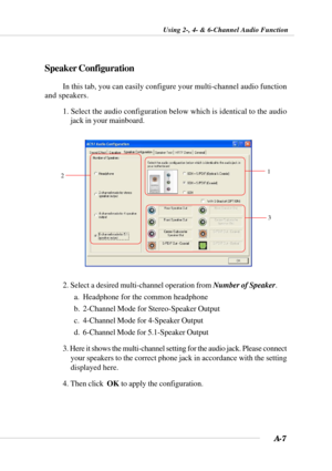 Page 82A-7
Using 2-, 4- & 6-Channel Audio Function
Speaker Configuration
In this tab, you can easily configure your multi-channel audio function
and speakers.
1. Select the audio configuration below which is identical to the audio
jack in your mainboard.
12
3
2. Select a desired multi-channel operation from Number of Speaker.
a. Headphone for the common headphone
b. 2-Channel Mode for Stereo-Speaker Output
c. 4-Channel Mode for 4-Speaker Output
d. 6-Channel Mode for 5.1-Speaker Output
3. Here it shows the...