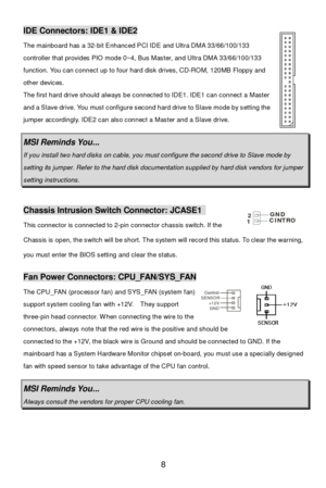 Page 12 
8 Control Control
SENSOR
+12V
GNDIDE Connectors: IDE1 & IDE2 
The mainboard has a 32-bit Enhanced PCI IDE and Ultra DMA 33/66/100/133 
controller that provides PIO mode 0~4, Bus Master, and Ultra DMA 33/66/100/133 
function. You can connect up to four hard disk drives, CD-ROM, 120MB Floppy and 
other devices. 
The first hard drive should always be connected to IDE1. IDE1 can connect a Master 
and a Slave drive. You must configure second hard drive to Slave mode by setting the 
jumper accordingly. IDE2...