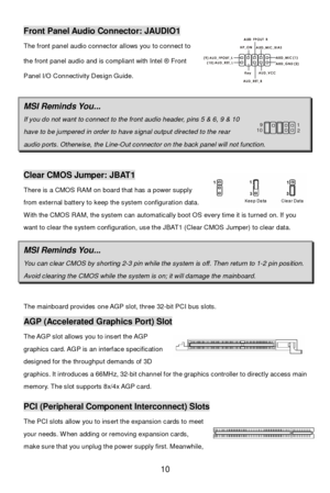 Page 14 
10 Front Panel Audio Connector: JAUDIO1 
The front panel audio connector allows you to connect to 
the front panel audio and is compliant with Intel ® Front 
Panel I/O Connectivity Design Guide.  
 MSI Reminds You...  If you do not want to connect to the front audio header, pins 5 & 6, 9 & 10  have to be jumpered in order to have signal output directed to the rear        1
2 9
10 audio ports. Otherwise, the Line-Out connector on the back panel will not function.   Clear CMOS Jumper: JBAT1 
There is a...