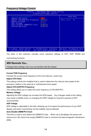 Page 18 
14 Frequency/Voltage Control The items in this submenu includes some important settings of CPU, AGP, DRAM and 
overclocking functions. MSI Reminds You... Change these settings only if you are familiar with the chipset.  
Current FSB Frequency 
It shows the current clock frequency of the front side bus. (read only) 
Adjust CPU Ratio 
This setting controls the multiplier that is used to determine the internal clock speed of the 
processor relative to the external or motherboard clock speed. 
Adjust...