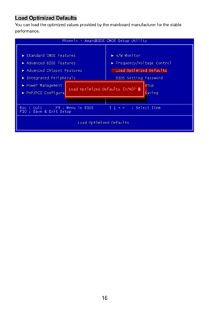 Page 20 
16 Load Optimized Defaults 
You can load the optimized values provided by the mainboard manufacturer for the stable 
performance. 
 
 
 
 
  