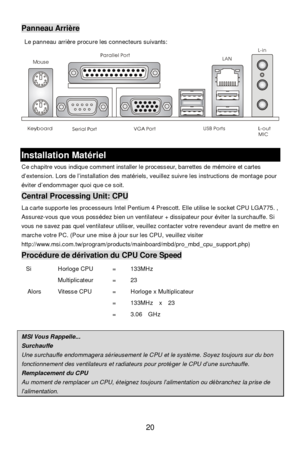 Page 24 
20 MousePanneau Arrière 
 Le panneau arrière procure les connecteurs suivants: 
 
 Installation Matériel 
Ce chapitre vous indique comment installer le processeur, barrettes de mémoire et cartes 
d’extension. Lors de l’installation des matériels, veuillez suivre les instructions de montage pour 
éviter d’endommager quoi que ce soit. Central Processing Unit: CPU 
La carte supporte les processeurs Intel Pentium 4 Prescott. Elle utilise le socket CPU LGA775. , 
Assurez-vous que vous possédez bien un...