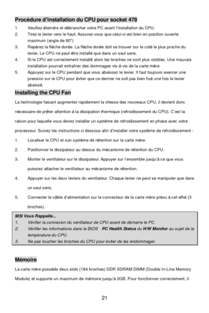 Page 25 
21 Procédure d’installation du CPU pour socket 478 
1. Veuillez éteindre et débrancher votre PC avant l’installation du CPU. 
2. Tirez le levier vers le haut. Assurez-vous que celui-ci est bien en position ouverte 
maximum (angle de 90°) 
3. Repérez la flèche dorée. La flèche dorée doit se trouver sur le coté le plus proche du 
levier. Le CPU ne peut être installé que dans un seul sens. 
4. Si le CPU est correctement installé alors les broches ne sont plus visibles. Une mauvais 
installation pourrait...